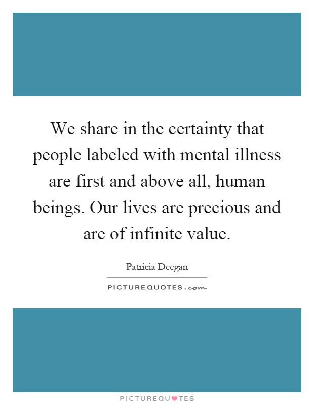 We share in the certainty that people labeled with mental illness are first and above all, human beings. Our lives are precious and are of infinite value Picture Quote #1