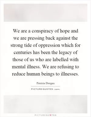 We are a conspiracy of hope and we are pressing back against the strong tide of oppression which for centuries has been the legacy of those of us who are labelled with mental illness. We are refusing to reduce human beings to illnesses Picture Quote #1