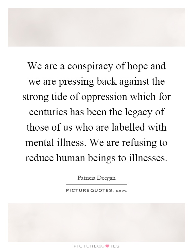 We are a conspiracy of hope and we are pressing back against the strong tide of oppression which for centuries has been the legacy of those of us who are labelled with mental illness. We are refusing to reduce human beings to illnesses Picture Quote #1