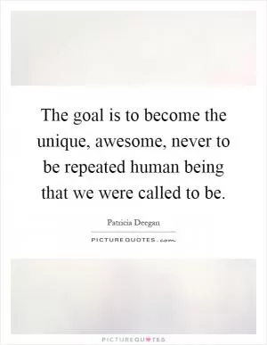 The goal is to become the unique, awesome, never to be repeated human being that we were called to be Picture Quote #1