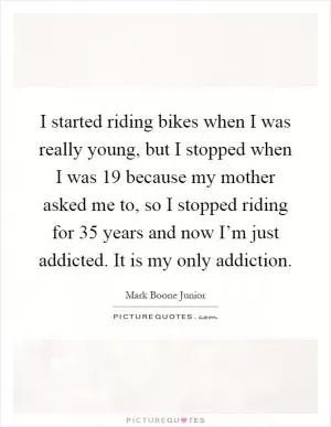 I started riding bikes when I was really young, but I stopped when I was 19 because my mother asked me to, so I stopped riding for 35 years and now I’m just addicted. It is my only addiction Picture Quote #1