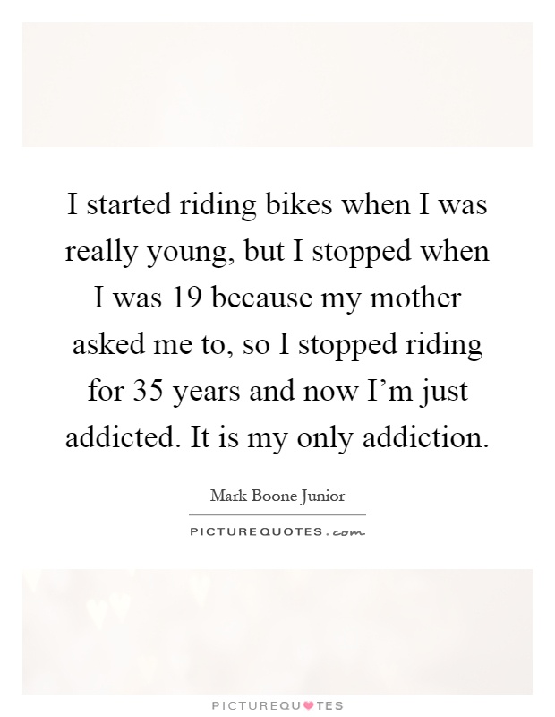 I started riding bikes when I was really young, but I stopped when I was 19 because my mother asked me to, so I stopped riding for 35 years and now I'm just addicted. It is my only addiction Picture Quote #1