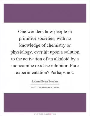 One wonders how people in primitive societies, with no knowledge of chemistry or physiology, ever hit upon a solution to the activation of an alkaloid by a monoamine oxidase inhibitor. Pure experimentation? Perhaps not Picture Quote #1