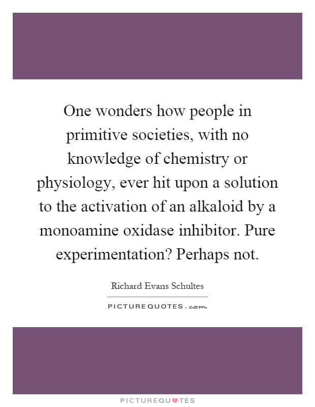 One wonders how people in primitive societies, with no knowledge of chemistry or physiology, ever hit upon a solution to the activation of an alkaloid by a monoamine oxidase inhibitor. Pure experimentation? Perhaps not Picture Quote #1