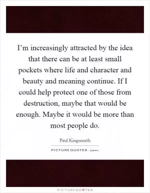 I’m increasingly attracted by the idea that there can be at least small pockets where life and character and beauty and meaning continue. If I could help protect one of those from destruction, maybe that would be enough. Maybe it would be more than most people do Picture Quote #1