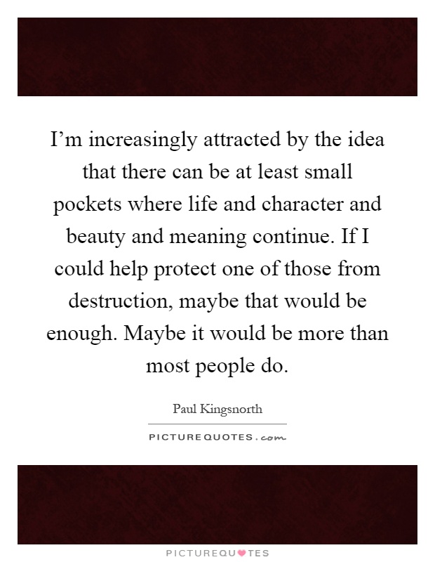 I'm increasingly attracted by the idea that there can be at least small pockets where life and character and beauty and meaning continue. If I could help protect one of those from destruction, maybe that would be enough. Maybe it would be more than most people do Picture Quote #1