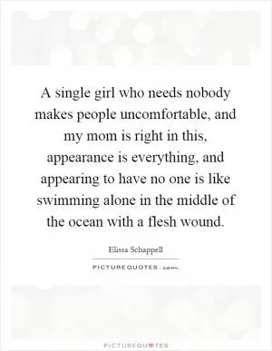 A single girl who needs nobody makes people uncomfortable, and my mom is right in this, appearance is everything, and appearing to have no one is like swimming alone in the middle of the ocean with a flesh wound Picture Quote #1
