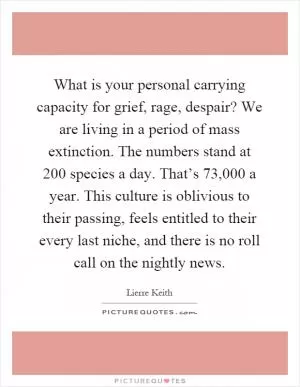 What is your personal carrying capacity for grief, rage, despair? We are living in a period of mass extinction. The numbers stand at 200 species a day. That’s 73,000 a year. This culture is oblivious to their passing, feels entitled to their every last niche, and there is no roll call on the nightly news Picture Quote #1