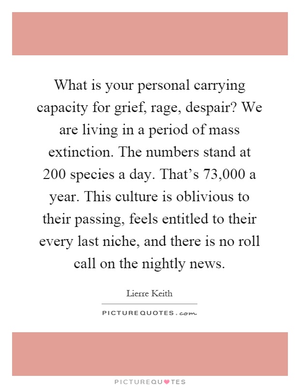 What is your personal carrying capacity for grief, rage, despair? We are living in a period of mass extinction. The numbers stand at 200 species a day. That's 73,000 a year. This culture is oblivious to their passing, feels entitled to their every last niche, and there is no roll call on the nightly news Picture Quote #1