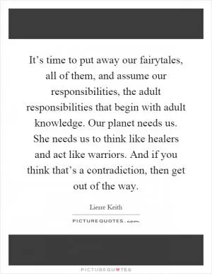 It’s time to put away our fairytales, all of them, and assume our responsibilities, the adult responsibilities that begin with adult knowledge. Our planet needs us. She needs us to think like healers and act like warriors. And if you think that’s a contradiction, then get out of the way Picture Quote #1
