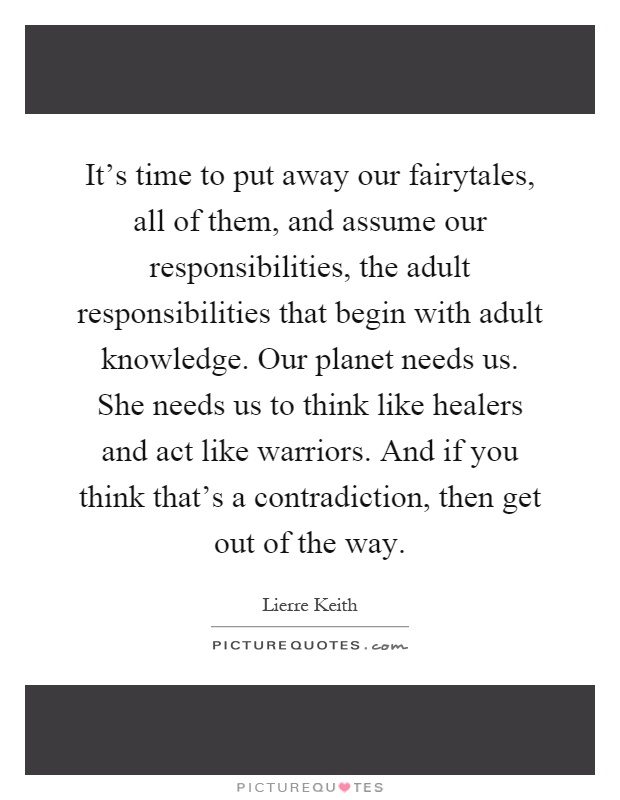 It's time to put away our fairytales, all of them, and assume our responsibilities, the adult responsibilities that begin with adult knowledge. Our planet needs us. She needs us to think like healers and act like warriors. And if you think that's a contradiction, then get out of the way Picture Quote #1