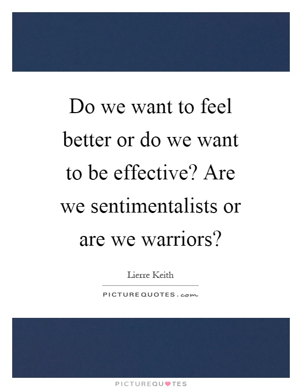 Do we want to feel better or do we want to be effective? Are we sentimentalists or are we warriors? Picture Quote #1