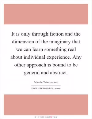 It is only through fiction and the dimension of the imaginary that we can learn something real about individual experience. Any other approach is bound to be general and abstract Picture Quote #1