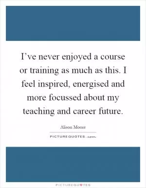 I’ve never enjoyed a course or training as much as this. I feel inspired, energised and more focussed about my teaching and career future Picture Quote #1