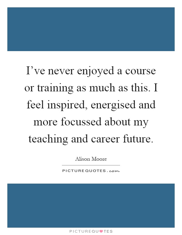 I've never enjoyed a course or training as much as this. I feel inspired, energised and more focussed about my teaching and career future Picture Quote #1