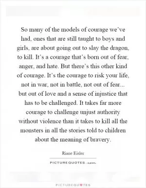 So many of the models of courage we’ve had, ones that are still taught to boys and girls, are about going out to slay the dragon, to kill. It’s a courage that’s born out of fear, anger, and hate. But there’s this other kind of courage. It’s the courage to risk your life, not in war, not in battle, not out of fear... but out of love and a sense of injustice that has to be challenged. It takes far more courage to challenge unjust authority without violence than it takes to kill all the monsters in all the stories told to children about the meaning of bravery Picture Quote #1