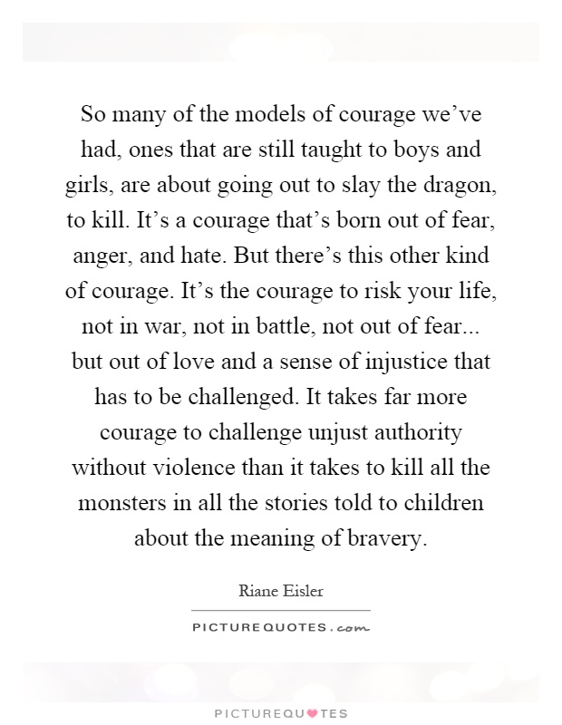 So many of the models of courage we've had, ones that are still taught to boys and girls, are about going out to slay the dragon, to kill. It's a courage that's born out of fear, anger, and hate. But there's this other kind of courage. It's the courage to risk your life, not in war, not in battle, not out of fear... but out of love and a sense of injustice that has to be challenged. It takes far more courage to challenge unjust authority without violence than it takes to kill all the monsters in all the stories told to children about the meaning of bravery Picture Quote #1