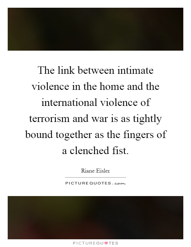 The link between intimate violence in the home and the international violence of terrorism and war is as tightly bound together as the fingers of a clenched fist Picture Quote #1