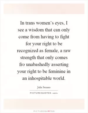 In trans women’s eyes, I see a wisdom that can only come from having to fight for your right to be recognized as female, a raw strength that only comes fro unabashedly asserting your right to be feminine in an inhospitable world Picture Quote #1