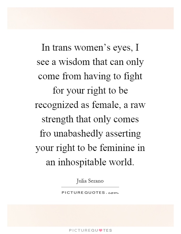 In trans women's eyes, I see a wisdom that can only come from having to fight for your right to be recognized as female, a raw strength that only comes fro unabashedly asserting your right to be feminine in an inhospitable world Picture Quote #1
