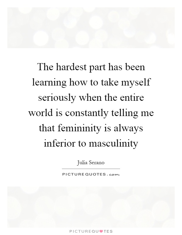The hardest part has been learning how to take myself seriously when the entire world is constantly telling me that femininity is always inferior to masculinity Picture Quote #1