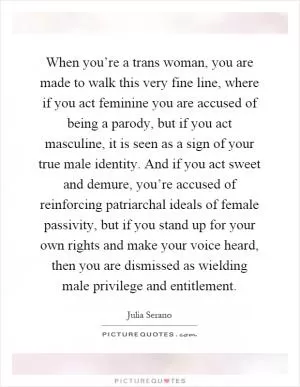 When you’re a trans woman, you are made to walk this very fine line, where if you act feminine you are accused of being a parody, but if you act masculine, it is seen as a sign of your true male identity. And if you act sweet and demure, you’re accused of reinforcing patriarchal ideals of female passivity, but if you stand up for your own rights and make your voice heard, then you are dismissed as wielding male privilege and entitlement Picture Quote #1