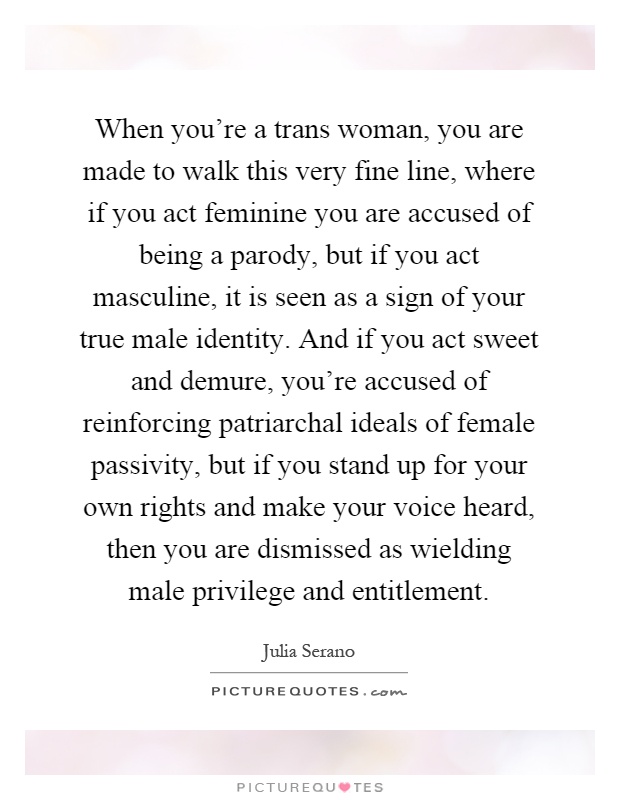 When you're a trans woman, you are made to walk this very fine line, where if you act feminine you are accused of being a parody, but if you act masculine, it is seen as a sign of your true male identity. And if you act sweet and demure, you're accused of reinforcing patriarchal ideals of female passivity, but if you stand up for your own rights and make your voice heard, then you are dismissed as wielding male privilege and entitlement Picture Quote #1