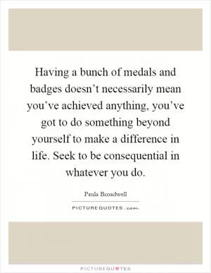 Having a bunch of medals and badges doesn’t necessarily mean you’ve achieved anything, you’ve got to do something beyond yourself to make a difference in life. Seek to be consequential in whatever you do Picture Quote #1