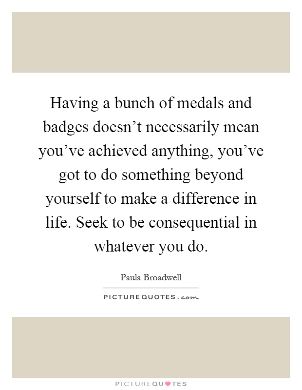 Having a bunch of medals and badges doesn't necessarily mean you've achieved anything, you've got to do something beyond yourself to make a difference in life. Seek to be consequential in whatever you do Picture Quote #1
