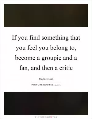 If you find something that you feel you belong to, become a groupie and a fan, and then a critic Picture Quote #1