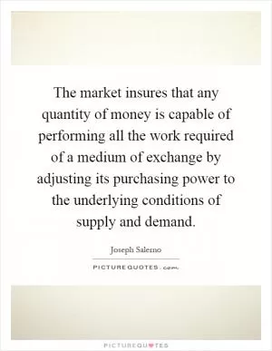 The market insures that any quantity of money is capable of performing all the work required of a medium of exchange by adjusting its purchasing power to the underlying conditions of supply and demand Picture Quote #1