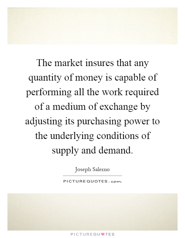 The market insures that any quantity of money is capable of performing all the work required of a medium of exchange by adjusting its purchasing power to the underlying conditions of supply and demand Picture Quote #1