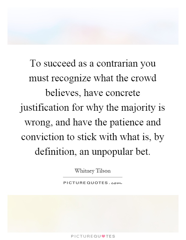 To succeed as a contrarian you must recognize what the crowd believes, have concrete justification for why the majority is wrong, and have the patience and conviction to stick with what is, by definition, an unpopular bet Picture Quote #1