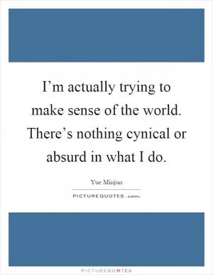 I’m actually trying to make sense of the world. There’s nothing cynical or absurd in what I do Picture Quote #1
