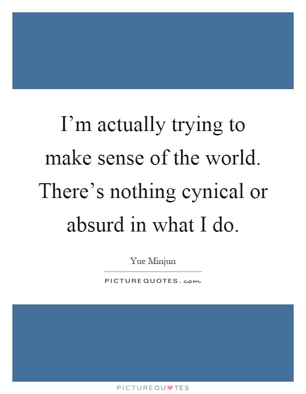 I'm actually trying to make sense of the world. There's nothing cynical or absurd in what I do Picture Quote #1