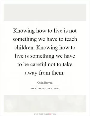 Knowing how to live is not something we have to teach children. Knowing how to live is something we have to be careful not to take away from them Picture Quote #1