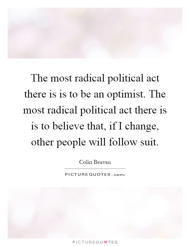The most radical political act there is is to be an optimist. The most radical political act there is is to believe that, if I change, other people will follow suit Picture Quote #1