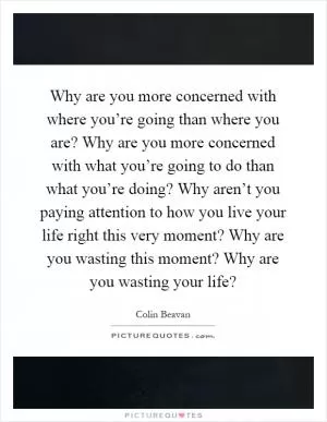 Why are you more concerned with where you’re going than where you are? Why are you more concerned with what you’re going to do than what you’re doing? Why aren’t you paying attention to how you live your life right this very moment? Why are you wasting this moment? Why are you wasting your life? Picture Quote #1