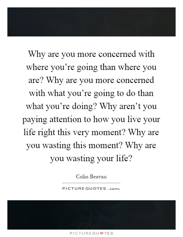 Why are you more concerned with where you're going than where you are? Why are you more concerned with what you're going to do than what you're doing? Why aren't you paying attention to how you live your life right this very moment? Why are you wasting this moment? Why are you wasting your life? Picture Quote #1