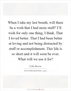 When I take my last breath, will there be a wish that I had more stuff? I’ll wish for only one thing, I think. That I loved better. That I had been better at loving and not being distracted by stuff or accomplishment. This life is so short and it will soon be over. What will we use it for? Picture Quote #1