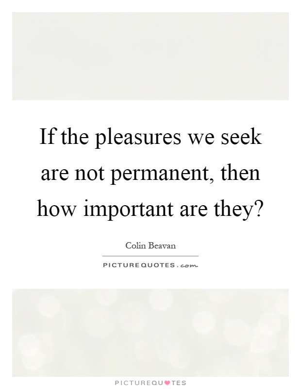 If the pleasures we seek are not permanent, then how important are they? Picture Quote #1