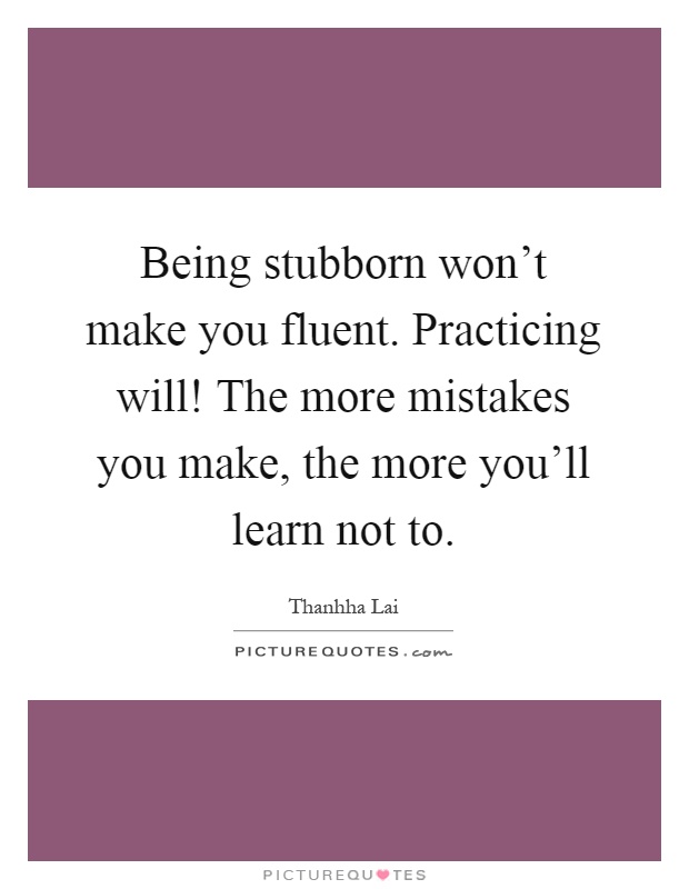 Being stubborn won't make you fluent. Practicing will! The more mistakes you make, the more you'll learn not to Picture Quote #1