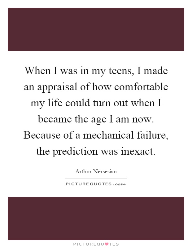 When I was in my teens, I made an appraisal of how comfortable my life could turn out when I became the age I am now. Because of a mechanical failure, the prediction was inexact Picture Quote #1