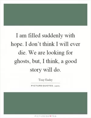 I am filled suddenly with hope. I don’t think I will ever die. We are looking for ghosts, but, I think, a good story will do Picture Quote #1
