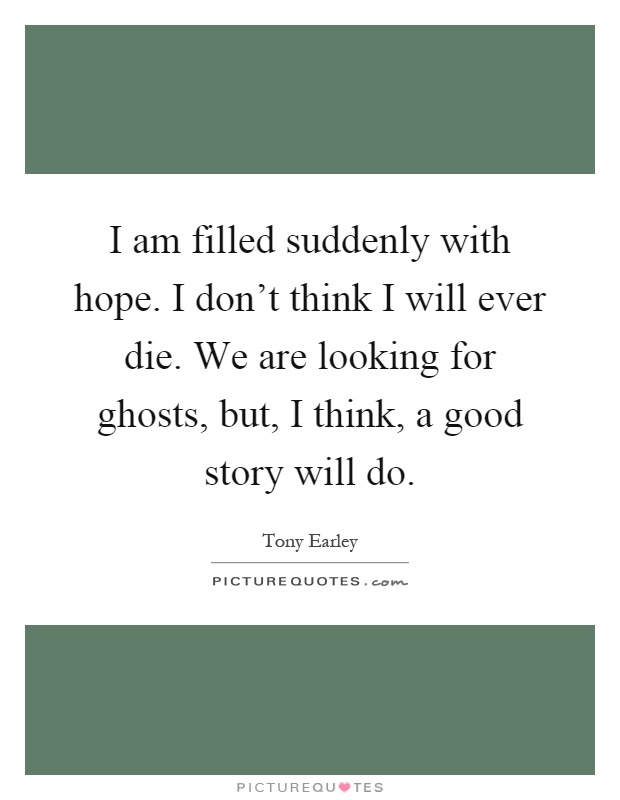 I am filled suddenly with hope. I don't think I will ever die. We are looking for ghosts, but, I think, a good story will do Picture Quote #1