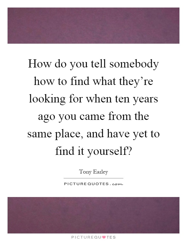 How do you tell somebody how to find what they're looking for when ten years ago you came from the same place, and have yet to find it yourself? Picture Quote #1
