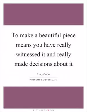 To make a beautiful piece means you have really witnessed it and really made decisions about it Picture Quote #1
