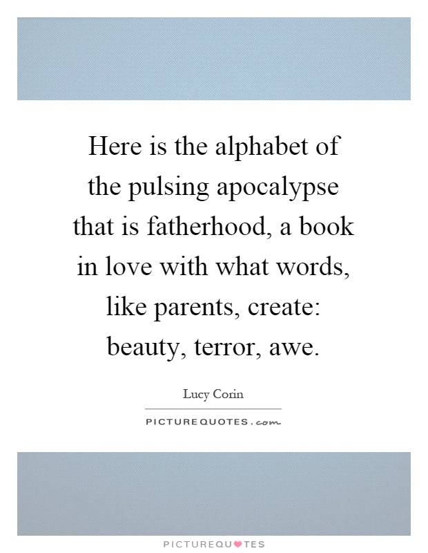 Here is the alphabet of the pulsing apocalypse that is fatherhood, a book in love with what words, like parents, create: beauty, terror, awe Picture Quote #1