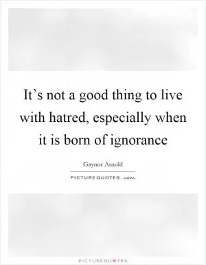 It’s not a good thing to live with hatred, especially when it is born of ignorance Picture Quote #1