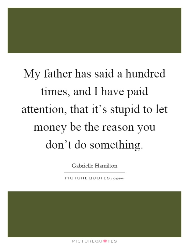 My father has said a hundred times, and I have paid attention, that it's stupid to let money be the reason you don't do something Picture Quote #1